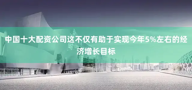 中国十大配资公司这不仅有助于实现今年5%左右的经济增长目标