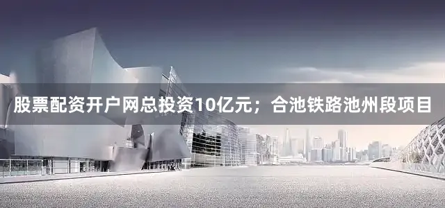 股票配资开户网总投资10亿元；合池铁路池州段项目