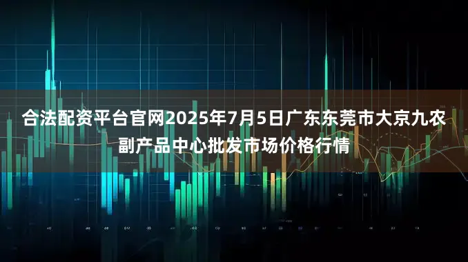 合法配资平台官网2025年7月5日广东东莞市大京九农副产品中心批发市场价格行情