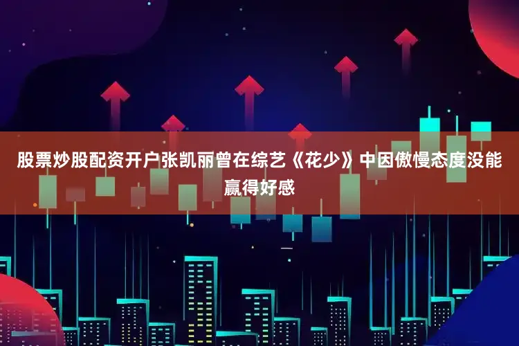 股票炒股配资开户张凯丽曾在综艺《花少》中因傲慢态度没能赢得好感