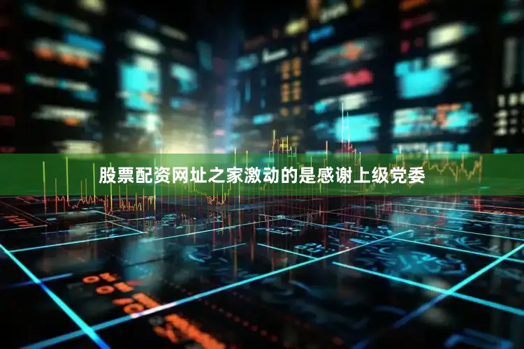 股票配资网址之家激动的是感谢上级党委