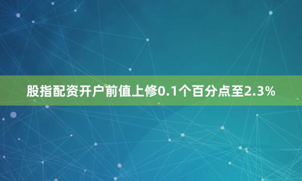 股指配资开户前值上修0.1个百分点至2.3%